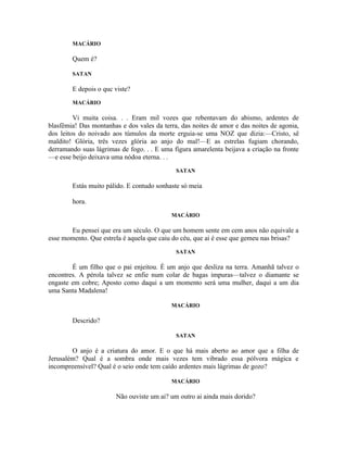 MACÁRIO

        Quem é?

        SATAN

        E depois o quc viste?
        MACÁRIO

         Vi muita coisa. . . Eram mil vozes que rebentavam do abismo, ardentes de
blasfêmia! Das montanhas e dos vales da terra, das noites de amor e das noites de agonia,
dos leitos do noivado aos túmulos da morte erguia-se uma NOZ que dizia:—Cristo, sê
maldito! Glória, três vezes glória ao anjo do mal!—E as estrelas fugiam chorando,
derramando suas lágrimas de fogo. . . E uma figura amarelenta beijava a criação na fronte
—e esse beijo deixava uma nódoa eterna. . .
                                             SATAN

        Estás muito pálido. E contudo sonhaste só meia

        hora.
                                           MACÁRIO

       Eu pensei que era um século. O que um homem sente em cem anos não equivale a
esse momento. Que estrela é aquela que caiu do céu, que ai é esse que gemeu nas brisas?
                                             SATAN

        É um filho que o pai enjeitou. É um anjo que desliza na terra. Amanhã talvez o
encontres. A pérola talvez se enfie num colar de bagas impuras—talvez o diamante se
engaste em cobre; Aposto como daqui a um momento será uma mulher, daqui a um dia
uma Santa Madalena!

                                           MACÁRIO

        Descrido?

                                             SATAN

        O anjo é a criatura do amor. E o que há mais aberto ao amor que a filha de
Jerusalém? Qual é a sombra onde mais vezes tem vibrado essa pólvora mágica e
incompreensível? Qual é o seio onde tem caído ardentes mais lágrimas de gozo?

                                           MACÁRIO

                        Não ouviste um ai? um outro ai ainda mais dorido?
 