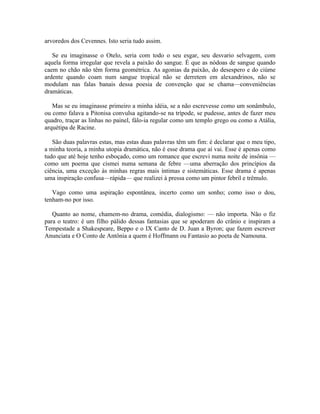 arvoredos dos Cevennes. Isto seria tudo assim.

   Se eu imaginasse o Otelo, seria com todo o seu esgar, seu desvario selvagem, com
aquela forma irregular que revela a paixão do sangue. É que as nódoas de sangue quando
caem no chão não têm forma geométrica. As agonias da paixão, do desespero e do ciúme
ardente quando coam num sangue tropical não se derretem em alexandrinos, não se
modulam nas falas banais dessa poesia de convenção que se chama—conveniências
dramáticas.

   Mas se eu imaginasse primeiro a minha idéia, se a não escrevesse como um sonâmbulo,
ou como falava a Pitonisa convulsa agitando-se na trípode, se pudesse, antes de fazer meu
quadro, traçar as linhas no painel, fálo-ia regular como um templo grego ou como a Atália,
arquétipa de Racine.

   São duas palavras estas, mas estas duas palavras têm um fim: é declarar que o meu tipo,
a minha teoria, a minha utopia dramática, não é esse drama que aí vai. Esse é apenas como
tudo que até hoje tenho esboçado, como um romance que escrevi numa noite de insônia —
como um poema que cismei numa semana de febre —uma aberração dos princípios da
ciência, uma exceção às minhas regras mais íntimas e sistemáticas. Esse drama é apenas
uma inspiração confusa—rápida— que realizei à pressa como um pintor febril e trêmulo.

   Vago como uma aspiração espontânea, incerto como um sonho; como isso o dou,
tenham-no por isso.

   Quanto ao nome, chamem-no drama, comédia, dialogismo: — não importa. Não o fiz
para o teatro: é um filho pálido dessas fantasias que se apoderam do crânio e inspiram a
Tempestade a Shakespeare, Beppo e o IX Canto de D. Juan a Byron; que fazem escrever
Anunciata e O Conto de Antônia a quem é Hoffmann ou Fantasio ao poeta de Namouna.
 