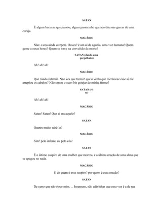 SATAN

          É algum bacurau que passou; algum passarinho que acordou nas garras de uma
coruja.

                                              MACÁRIO

        Não: o eco ainda o repete. Ouves? é um ai de agonia, uma voz humana! Quem
geme a essas horas? Quem se torce na convulsão da morte?
                                           SATAN (dando uma
                                              gargalhada)

          Ah! ah! ah!

                                              MACÁRIO

         Que risada infernal. Não vês que tremo? que o vento que me trouxe esse ai me
arrepiou os cabelos? Não sentes o suor frio gotejar de minha fronte?

                                              SATAN (ri-
                                                 se)

          Ah! ah! ah!

                                              MACÁRIO

          Satan! Satan! Que ai era aquele?

                                                SATAN

          Queres muito sabê-lo?
                                              MACÁRIO

          Sim! pelo inferno ou pelo céu!

                                                SATAN

        É o último suspiro de uma mulher que morreu, é a última oração de uma alma que
se apagou no nada.

                                              MACÁRIO

                          E de quem é esse suspiro? por quem é essa oração?

                                                SATAN

          De certo que não é por mim. . . Insensato, não adivinhas que essa voz é a de tua
 