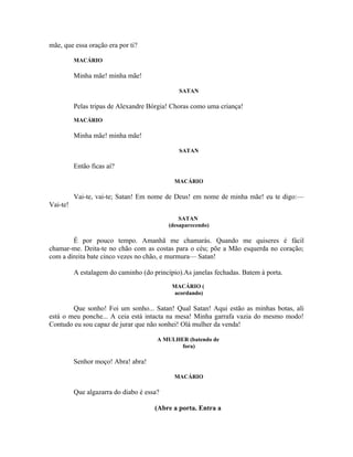 mãe, que essa oração era por ti?

          MACÁRIO

          Minha mãe! minha mãe!

                                              SATAN

          Pelas tripas de Alexandre Bórgia! Choras como uma criança!
          MACÁRIO

          Minha mãe! minha mãe!

                                              SATAN

          Então ficas aí?

                                             MACÁRIO

          Vai-te, vai-te; Satan! Em nome de Deus! em nome de minha mãe! eu te digo:—
Vai-te!
                                               SATAN
                                           (desaparecendo)

        É por pouco tempo. Amanhã me chamarás. Quando me quiseres é fácil
chamar-me. Deita-te no chão com as costas para o céu; põe a Mão esquerda no coração;
com a direita bate cinco vezes no chão, e murmura— Satan!

          A estalagem do caminho (do princípio).As janelas fechadas. Batem à porta.
                                            MACÁRIO (
                                             acordando)

        Que sonho! Foi um sonho... Satan! Qual Satan! Aqui estão as minhas botas, ali
está o meu ponche... A ceia está intacta na mesa! Minha garrafa vazia do mesmo modo!
Contudo eu sou capaz de jurar que não sonhei! Olá mulher da venda!

                                       A MULHER (batendo de
                                              fora)

          Senhor moço! Abra! abra!

                                             MACÁRIO

          Que algazarra do diabo é essa?

                                      (Abre a porta. Entra a
 