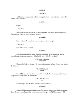 mulher).

                                            A MULHER

          Ah! Senhor! estou cansada de bater à sua porta! Pois o senhor dorme a sono solto
até três horas da tarde!

                                             MACÁRIO

        Como?

        A MULHER

         Nem ceou—aposto: nem ceou. A vela ardeu toda. Ora vejam como podia pegar
fogo na casa! Pegou no sono, comendo de certo!

                                             MACÁRIO

        Esta é melhor! Pois aqui não esteve ninguém ontem comigo?

        A MULHER

        Pela fé de Cristo! ninguém.
                                             MACÁRIO

        Pois eu não saí daqui de noite, alta noite, na garupa de um homem de ponche
vermelho e preto, porque meu burro tinha fugido para o sítio do Nhô Quito?
                                      A MULHER (espantada,
                                          benzendo-se)

        N ao, senhor! não ouvi nada. . . O burro está amarrado na baia. Comeu uma quarta
de milho. . .
                                        MACÁRIO (chega à
                                            janela)

        Como! Não choveu a cântaros esta noite? É singular lar! Eu era capaz de jurar que
cheguei até a cidade, antes de meia-noite!
                                       A MULHER (benzendo-
                                              se)

        Se não foi por artes do diabo, o senhor estava sonhando.
                                             MACÁRIO

        O diabo! (Dá uma gargalhada à força.) Ora, sou um pateta! Qual diabo, nem meio
diabo! Dormi comendo, e sonhei nestas asneiras!. . Mas que vejo! (Olhando para o chão)
 