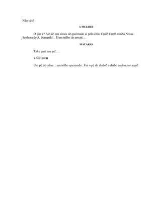 Não vês?
                                           A MULHER

        O que é? Ai! ai! uns sinais de queimado aí pelo chão Cruz! Cruz! minha Nossa
Senhora de S. Bernardo!.. É um trilho de um pé. . .

                                           MACÁRIO

        Tal e qual um pé!. . .

        A MULHER

        Um pé de cabra ...um trilho queimado...Foi o pé do diabo! o diabo andou por aqui!
 