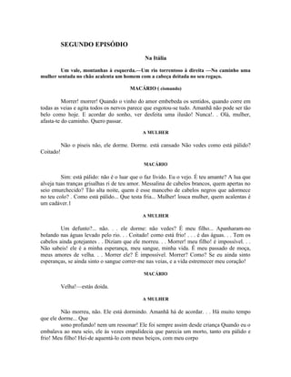SEGUNDO EPISÓDIO

                                              Na Itália

        Um vale, montanhas à esquerda.—Um rio torrentoso à direita —No caminho uma
mulher sentada no chão acalenta um homem com a cabeça deitada no seu regaço.

                                       MACÁRIO ( cismando)

          Morrer! morrer! Quando o vinho do amor embebeda os sentidos, quando corre em
todas as veias e agita todos os nervos parece que esgotou-se tudo. Amanhã não pode ser tão
belo como hoje. E acordar do sonho, ver desfeita uma ilusão! Nunca!. . Olá, mulher,
afasta-te do caminho. Quero passar.
                                             A MULHER

           Não o piseis não, ele dorme. Dorme. está cansado Não vedes como está pálido?
Coitado!

                                             MACÁRIO

         Sim: está pálido: não é o luar que o faz lívido. Eu o vejo. É teu amante? A lua que
alveja tuas tranças grisalhas ri de teu amor. Messalina de cabelos brancos, quem apertas no
seio emurchecido? Tão alta noite, quem é esse mancebo de cabelos negros que adormece
no teu colo? . Como está pálido... Que testa fria... Mulher! louca mulher, quem acalentas é
um cadáver.1

                                             A MULHER

         Um defunto?... não. . . ele dorme: não vedes? É meu filho... Apanharam-no
bolando nas águas levado pelo rio. . . Coitado! como está frio! . . . é das águas. . . Tem os
cabelos ainda gotejantes . . Diziam que ele morreu. . . Morrer! meu filho! é impossível. . .
Não sabeis! ele é a minha esperança, meu sangue, minha vida. É meu passado de moça,
meus amores de velha. . . Morrer ele? É impossível. Morrer? Como? Se eu ainda sinto
esperanças, se ainda sinto o sangue correr-me nas veias, e a vida estremecer meu coração!

                                             MACÁRIO

           Velha!—estás doida.

                                             A MULHER

         Não morreu, não. Ele está dormindo. Amanhã há de acordar. . . Há muito tempo
que ele dorme... Que
         sono profundo! nem um ressonar! Ele foi sempre assim desde criança Quando eu o
embalava ao meu seio, ele às vezes empalidecia que parecia um morto, tanto era pálido e
frio! Meu filho! Hei-de aquentá-lo com meus beiços, com meu corpo
 