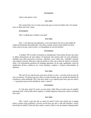 PENSEROSO

        Amar e não querer viver!

                                            MACÁRIO

        Ela é muito bela. Eu vivi mais nesta noite que no resto de minha vida. Um mundo
novo se abriu ante mim. Amei.

        PENSEROSO

        Não é verdade que a mulher é um anjo?

                                            MACÁRIO

        Sim—é um anjo que nos adormece, e nos seus braços nos leva a uma região de
sonhos de harmonias desconhecidas. Sua alma se perde conosco num infinito de amor,
como essas aves que voam à noite, e se mergulham no seio do mistério.

                                           PENSEROSO

         A mulher! Oh! se todos os homens as entendessem' Essas almas divinas são como
as fibras harmoniosas de uma rabeca. O ignorante não arranca dela um som melodioso
embalde suas mãos grosseiras revolvem e apertam o arco sobre elas—embalde! somente
sons ásperos ressoam. Mas que a mão do artista as vibre, que a alma do músico se derrame
nelas, e do instrumento grosseiro do mendigo ignorante, ou do cego vagabundo, como do
stradivarius divino, exalam-se ais, vozes humanas, suspiros e acentos entrecortados de
lágrimas.

                                            MACÁRIO

         Oh! sim! Se na vida há uma coisa real e divina é a arte—e na arte se há um raio do
céu é na música. Na música que nos vibra as cordas da alma, que nos acorda da modorra da
existência a alma embotada. Oh! é tão doce sentir a voz vaporosa que trina, que nos enleva
— c que parece que nos faz desfalecer, amar, e morrer!

                                           PENSEROSO

        E é tão doce amar! Eu amei, eu amo muito. Sabe Deus as noites que me ajoelho
pensando nela! A brisa bebe meus suspiros, e minhas lágrimas silenciosas e doces orvalham
meu rosto.

                                            MACÁRIO

        Oh! o amor! e por que não se morre de amor! Como uma estrela que se apaga
pouco a pouco entre perfumes e nuvens cor-de-rosa, por que a vida não desmaia e morre
num beijo de mulher? Seria tão doce inanir e morrer sobre o seio da amante enlanguescida!
 