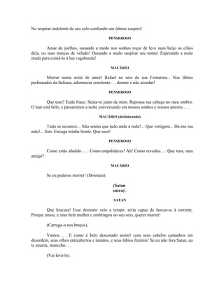No respirar indolente de seu colo confundir um último suspiro!

                                            PENSEROSO

         Amar de joelhos, ousando a medo nos sonhos roçar de leve num beijo os cílios
dela, ou suas tranças de veludo! Ousando a medo suspirar seu nome! Esperando a noite
muda para contá-lo à lua vagabunda!

                                            MACÁRIO

       Morrer numa noite de amor! Rafael no seio de sua Fornarina... Nos lábios
perfumados da Italiana, adormecer sonolento. . . dormir e não acordar!

                                            PENSEROSO

         Que tens? Estás fraco. Senta-te junto de mim. Repousa tua cabeça no meu ombro.
O luar está belo, e passaremos a noite conversando em nossos sonhos e nossos amores . . .

                                      MACÁRIO (desfalecendo)

         Tudo se escurece... Não sentes que tudo anda à roda?... Que vertigem... Dá-me tua
mão!... Sim. Enxuga minha fronte. Que suor!

                                            PENSEROSO

         Como estás abatido . . . Como empalideces! Ah! Como resvalas. . . Que tens, meu
amigo?

                                            MACÁRIO

         Se eu pudesse morrer! (Desmaia).

                                              (Satan
                                              entra) .

                                              SATAN

        Que loucura! Esse desmaio veio a tempo: seria capaz de lancar-se à torrente.
Porque amou, e uma bela mulher c embriagou no seu seio, querer morrer!

         (Carrega-o nos braços).

         Vamos. . . E como é belo descorado assim! com seus cabelos castanhos em
desordem, seus olhos entreabertos e úmidos, e seus lábios feminis! Se eu não fora Satan, eu
te amaria, mancebo. . .

         (Vai levá-lo).
 