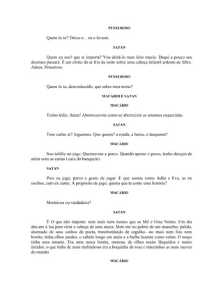PENSEROSO

        Quem és tu? Deixa-o. . eu o levarei.

                                                SATAN

        Quem eu sou? que te importa? Vou deitá-lo num leito macio. Daqui a pouco seu
desmaio passará. É um efeito do ar frio da noite sobre uma cabeça infantil ardente de febre.
Adeus, Penseroso.

                                            PENSEROSO

        Quem és tu, desconhecido, que sabes meu nome?

                                        MACÁRIO E SATAN

                                               MACÁRIO

        Tenho tédio, Satan! Aborreces-me como se aborrecem as amantes esquecidas.

                                                SATAN

        Tens cartas aí? Joguemos. Que queres? a ronda, a barca, o lasquenet?

                                               MACÁRIO

         Sou infeliz no jogo. Queimo-me e perco. Quando aposto e perco, tenho desejos de
atirar com as cartas i cara do banqueiro.

        SATAN

         Pois eu jogo, perco e gosto de jogar. É que somos como Adão e Eva, os ex
ossibus, caro ex carne. A propósito de jogo, queres que te conte uma história?

                                               MACÁRIO

        Mentirosa ou verdadeira?

                                                SATAN

          É O que não importa: nem mais nem menos que as Mil e Uma Noites. Um dia
deu-me à lua para virar a cabeça de uma moca. Meti-me no paletó de um mancebo; pálido,
alumiado de seus sonhos de poeta, transbordando de orgulho—no mais nem feio nem
bonito, tinha olhos pardos, o cabelo longo em anéis e a barba luzente como cetim. O moço
tinha uma amante. Era uma moca bonita, morena, de olhos muito lânguidos e muito
úmidos; o que tinha de mais melindroso era a boquinha de rosa e mãozinhas as mais suaves
do mundo.
                                               MACÁRIO
 