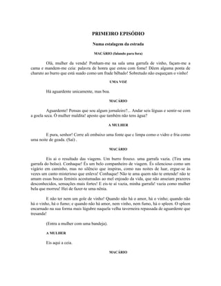 PRIMEIRO EPISÓDIO

                                  Numa estalagem da estrada

                                   MACÁRIO (falando para fora)

         Olá, mulher da venda! Ponham-me na sala uma garrafa de vinho, façam-me a
cama e mandem-me ceia: palavra de honra que estou com fome! Dêem alguma ponta de
charuto ao burro que está suado como um frade bêbado! Sobretudo não esqueçam o vinho!
                                            UMA VOZ

        Há aguardente unicamente, mas boa.

                                            MACÁRIO

         Aguardente! Pensas que sou algum jornaleiro?... Andar seis léguas e sentir-se com
a goela seca. Ó mulher maldita! aposto que também não tens água?

                                            A MULHER

        E pura, senhor! Corre ali embaixo uma fonte que c limpa como o vidro e fria como
uma noite de geada. (Saí) .

                                            MACÁRIO

         Eis ai o resultado das viagens. Um burro frouxo. uma garrafa vazia. (Tira uma
garrafa do bolso). Conhaque! És um belo companheiro de viagem. És silencioso como um
vigário em caminho, mas no silêncio que inspiras, como nas noites de luar, ergue-se às
vezes um canto misterioso que enleva! Conhaque! Não te ama quem não te entende! não te
amam essas bocas feminis acostumadas ao mel enjoado da vida, que não anseiam prazeres
desconhecidos, sensações mais fortes! E eis-te aí vazia, minha garrafa! vazia como mulher
bela que morreu! Hei de fazer-te uma nênia.

         E não ter nem um gole de vinho! Quando não há o amor, há o vinho; quando não
há o vinho, há o fumo; e quando não há amor, nem vinho, nem fumo, há o spleen. O spleen
encarnado na sua forma mais lúgubre naquela velha taverneira repassada de aguardente que
tresanda!

        (Entra a mulher com uma bandeja).

        A MULHER

        Eis aqui a ceia.

                                            MACÁRIO
 