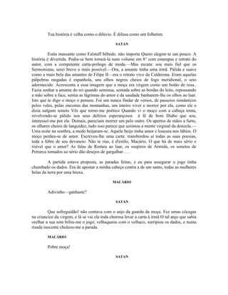 Tua história é velha como o dilúvio. É difusa como um folhetim.

                                               SATAN

          Estás massante como Falstaff bêbedo. não importa Quero alegrar-te um pouco. A
história é divertida. Podia-se bem torneá-la num volume em 8° com estampas e retrato do
autor, com a competente carta-prólogo de moda.—Mas escuta: sou mais fiel que os
Sermonistas, serei breve o mais possível.—Ora, a amante tinha uma irmã. Pálida e suave
como a mais bela das amantes de Filipe II—era o retrato vivo da Calderona. Eram aquelas
pálpebras rasgadas è espanhola, uns olhos negros cheios de fogo meridional, o seio
adormecido. Acrescenta a essa imagem que a moça era virgem como um botão de rosa..
Fazia sonhar a amante do rei quando seminua, sentada sobre as bordas do leito, repousando
a mão sobre a face, sentia as lágrimas do amor e da saudade banharem-lhe os olhos ao luar.
Isto que te digo o moço o pensou. Foi um nunca findar de versos, de passeios românticos
pelos vales, pelas encostas das montanhas, um inteiro viver e morrer por ela, como ele o
dizia nalgum soneto Vês que torno-me poético Quando vi o moço com a cabeça tonta,
revolvendo-se pálido nos seus delírios esperançosos à fé de bom Diabo que sou,
interessei-me por ele. Demais, pareciam morrer um pelo outro. Os apertos de mãos a furto,
os olhares cheios de languidez, tudo isso parece que azoinou a mente virginal da donzela.—
Uma noite na sombra, a medo beijaram-se. Aquele beijo tinha amor e loucura nos lábios. O
moço perdeu-se de amor. Escreveu-lhe uma carta: transbordou aí todas as suas poesias,
toda a febre de seu devaneio. Não te rias, é d'estilo, Macário. O que há de mais sério e
risível que o amor? As falas de Romeu ao luar, os suspiros de Armida, os sonetos de
Petrarca tomados ao sério dão desejos de gargalhar . . .

         A partida estava proposta, as paradas feitas, e eu para assegurar o jogo tinha
chumbado os dados. Era de apostar a minha cabeça contra a de um santo, todas as mulheres
belas da terra por uma bruxa.

                                              MACÁRIO

         Adivinho—ganhaste?

                                               SATAN

         Que sofreguidão! não contava com o anjo da guarda da moça. Fez umas cócegas
na criancice da virgem, e lá se vai ela toda chorosa levar a carta à irmã O tal anjo que sabia
orelhar a sua sota bifou-me o jogo; velhaqueou com o velhaco, surripiou os dados, e numa
risada inocente chuleou-me a parada.

         MACÁRIO

         Pobre moça!

                                               SATAN
 