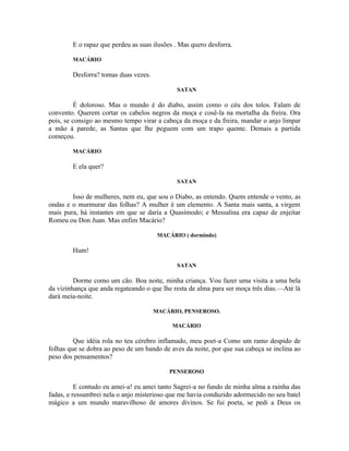 E o rapaz que perdeu as suas ilusões . Mas quero desforra.

        MACÁRIO

        Desforra? tomas duas vezes.

                                             SATAN

          É doloroso. Mas o mundo é do diabo, assim como o céu dos tolos. Falam de
convento. Querem cortar os cabelos negros da moça e cosê-la na mortalha da freira. Ora
pois, se consigo ao mesmo tempo virar a cabeça da moça e da freira, mandar o anjo limpar
a mão à parede, as Santas que lhe peguem com um trapo quente. Demais a partida
começou.

        MACÁRIO

        E ela quer?

                                             SATAN

        Isso de mulheres, nem eu, que sou o Diabo, as entendo. Quem entende o vento, as
ondas e o murmurar das folhas? A mulher é um elemento. A Santa mais santa, a virgem
mais pura, há instantes em que se daria a Quasímodo; e Messalina era capaz de enjeitar
Romeu ou Don Juan. Mas enfim Macário?

                                       MACÁRIO ( dormindo)

        Hum!

                                             SATAN

         Dorme como um cão. Boa noite, minha criança. Vou fazer uma visita a uma bela
da vizinhança que anda regateando o que lhe resta de alma para ser moça três dias.—Até lá
dará meia-noite.

                                      MACÁRIO, PENSEROSO.

                                            MACÁRIO

         Que idéia rola no teu cérebro inflamado, meu poet-a Como um ramo despido de
folhas que se dobra ao peso de um bando de aves da noite, por que sua cabeça se inclina ao
peso dos pensamentos?

                                           PENSEROSO

          E contudo eu amei-a! eu amei tanto Sagrei-a no fundo de minha alma a rainha das
fadas, e ressumbrei nela o anjo misterioso que me havia conduzido adormecido no seu batel
mágico a um mundo maravilhoso de amores divinos. Se fui poeta, se pedi a Deus os
 