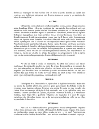 delírios da inspiração, foi para encantar com seu nome as cordas doiradas do alaúde, para
votar nos seus joelhos as páginas de oiro de meus poemas, e semear o seu caminho dos
loiros da minha glória!

                                             MACÁRIO

         Oh! acordar como Julieta com seu Romeu pálido no seio, com a cabeça romântica
ainda doirada do último reflexo do crepúsculo da vida, acordar dos sonhos de noiva no
sudário da morte, com os goivos murchos dos finados na fronte em vez da coroa nupcial
cheirosa da amante de Romeu! Apertá-lo embalde ao seio ardente, banhar-lhe de lágrimas
de fogo as faces pálidas, e de beijos os lábios frios, e procurar-lhe insana pelos lábios um
derradeiro assomo de vida ou uma gota de veneno para ela. É duro, é triste! é um caso que
merece as lágrimas mais doloridas dos olhos.—Mas dói ainda mais fundo acordar dos
sonhos esperançosos com o cadáver frio das esperanças sobre o peito! Pobre Penseroso!
Amaste um instante que foi tua vida como Julieta e como Romeu e não tiveste a conversa
ao luar no jardim de Capuleto, não tremeste nas falas amorosas da primeira noite de amor, e
não soubeste que doces que são os beijos da longa despedida, e o pensar que não são as
aves da manhã, mas o rouxinol do vale quem gorjeia nas romeiras, que o revérbero de lua
branca nas nuvens do Oriente, e o apagar das estrelas não crespusculava o dia, e crer na
vida em si e numa mulher com as mãos de uma pálida amante sobre o coração!

                                            PENSEROSO

        Por ela fui pedir à solidão os murmúrios, fui abrir meu coração aos hálitos
moribundos do crepúsculo, ajoelhei-me junto das cruzes da montanha, e no sussurro das
aves que adormeciam, no cintilar das primeiras estrelas da noite, na gaza transparente e
purpurina que desdobrava seu véu luminoso por entre as sombras do vale, em toda essa
natureza bela que dormia fui escutar as vozes intimas do amor, e meu vozes intimas do
amor, e meu peito acordou-se cantando e sonhando com ela!

                                        MACÁRIO

        Tenho pena de ti. Mas consola-te. Que valem as lágrimas insensatas? Todas elas
são assim. Eu também chorei, mas como as gotas que porejam da abóbada escura das
cavernas, essas lágrimas ardentes deixaram uma crosta de pedra no meu coração. não
chores. Vem antes comigo. Geórgio dá hoje uma ceia: uma orgia esplêndida como num
romance. Teremos os vinhos da Espanha, as pálidas volutuosas da Itália, e as Americanas
morenas, cujos beijos têm o perfume vertiginoso das magnólias e o ardor do sangue
meridional. não há melhor túmulo para a dor que uma taça cheia de vinho ou uns olhos
negros cheios de languidez.
                                            PENSEROSO

         Nao—vai só.—Se tu soubesses no que eu penso e no que tenho pensado! Enquanto
eu falo minha alma desvaria, e a minha febre devaneia. Sonhei sangue no peito dela, sangue
nas minhas mãos, sangue nos meus lábios, no céu, na terra . .. em tudo! Pareceu-me que
tremia nas escadas bambas do cadafalso... senti a risada amarela do homem da vingança...
 