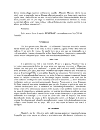 depois minha cabeça escureceu-se Pensei no suicídio . Macário, Macário, não te rias de
mim! como o vagabundo, que se debruça sobre um precipício sem fundo, senti a vertigem
regelar meus cabelos hirtos e um suor de medo banhar minha fronte.tenho medo! Sou um
doido, Macário, eu o sei. Que longa vai essa noite! A lua avermelhada não lança luz no céu
escuro: nem a brisa no ar: é uma noite de verão, ardente como se a natureza também tivesse
a febre que inflama meu cérebro!. .

         Numa sala

       Sobre a mesa livros de estado. PENSEROSO encostado na mesa. MACÁRIO
fumando.


                                PENSEROSO

        Li o livro que me deste, Macário. Li-o avidamente. Parece que no coração humano
há um instinto que o leva à dor como o corvo ao cadáver. Aquele poema é frio como um
cadáver. É um copo de veneno. Se aquele livro não é um jogo de imaginação, se o
ceticismo ali não é máscara de comédia, a alma daquele homem é daquelas mortas em vida,
onde a mão do vabagundo podia semear sem susto as flores inodoras da morte.
                                              MACÁRIO

          E o ceticismo não tem a sua poesia?... O que é a poesia, Penseroso? não é
porventura essa comoção íntima de nossa alma com tudo que nos move as fibras mais
íntimas, com tudo que é belo e doloroso?... A poesia será só a luz da manhã cintilando na
areia, no orvalho, nas águas, nas flores, levantando-se virgem sobre um leito de nuvens de
amor, e de esperança? Olha o rosto pálido daquele que viu como a Niobe morrerem uma
por uma, feridas pela mão fatal que escreveu a sina do homem, suas esperanças nutridas da
alma e do coração—e dize-me se no riso amargo daquele descrido, se na ironia que lhe
cresta os beiços não há poesia como na cabeça convulsa do Laocoonte. As dores do espírito
confrangem tanto um semblante como aquelas da carne. Assim como se cobre de capelas
de flores a cruz de uma cova abandonada, por que não derramar os goivos da morte no
cemitério das ilusões da vida? A natureza é um concerto cuja harmonia só Deus entende,
porque só ele Ouve a música que todos os peitos exalam. Só ele combina o canto do corvo
e o trinar do pintassilgo, as nênias do rouxinol e o uivar da fera noturna, o canto de amor da
virgem na noite do noivado, e o canto de morte que na casa junta arqueja na garganta de um
moribundo. Não maldigas a voz rouca do corvo—ele canta na impureza um poema
desconhecido, poema de sangue e dores peregrinantes como a do bengali é de amor e
ventura! Fora loucura pedir vibrações a uma harpa sem cordas, beijos à donzela que morreu
—fogo a uma lâmpada que se apaga. Não peças esperanças ao homem que descrê e
desespera.
                                            PEN SEROSO

        Macário! e ele tão velho, teve tantos cadáveres que apertar nos braços nas horas de
despedida, que o seu sangue se gelasse, e seus nervos que não dormem precisassem do
 
