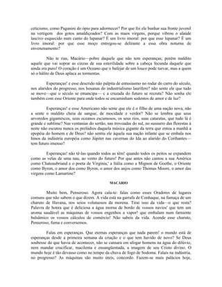 ceticismo, como Paganini do ópio para adormecer? Por que foi ele banhar sua fronte juvenil
na vertigem dos gotos amaldiçoados? Com as maos virgens, porque vibrou o alaúde
lascivo esquecido num canto do lupanar? É um livro imoral: por que esse lupanar? É um
livro imoral: por que esse moço entregou-se delirante a essa obra noturna de
envenenamento?

          Não te rias, Macário—pobre daquele que não tem esperanças; porém maldito
aquele que vai soprar as cinzas de sua esterilidade sobre a cabeça fecunda daquele que
ainda era puro! O coração é um Oceano que o bafejar de um louco pode turvar, mas a quem
só o hálito de Deus aplaca as tormentas.

         Esperanças! e esse descrido não palpita de entusiasmo no rodar do carro do século,
nos alaridos do progresso, nos hosanas do industrialismo laurífero? não sente ele que tudo
se move—que o século se emancipa— c a cruzada do futuro se recruta? Não sonha ele
também com esse Oriente para onde todos se encaminham sedentos de amor e de luz?

         Esperanças! e esse Americano não sente que ele é o filho de uma nação nova, não
a sente o maldito cheia de sangue, de mocidade e verdor? Não se lembra que seus
arvoredos gigantescos, seus oceanos escumosos, os seus rios, suas cataratas, que tudo lá é
grande e sublime? Nas ventanias do sertão, nas trovoadas do sul, no sussurro das florestas à
noite não escutou nunca os prelúdios daquela música gigante da terra que entoa a manhã a
epopéia do homem e de Deus? não sentiu ele àquela sua nação infante que se embala nos
hinos da indústria européia como Júpiter nas cavernas do Ida ao alarido do Corihantes—
tem futuro imenso?

         Esperanças! não tê-las quando todos as têm! quando todos os peitos se expandem
como as velas de uma nau, ao vento do futuro! Por que antes não cantou a sua América
como Chateaubriand e o poeta de Virgínia,' a Itália como a Mignon de Goethe, o Oriente
como Byron, o amor dos como Byron, o amor dos anjos como Thomas Moore, o amor das
virgens como Lamartine?

                                             MACÁRIO

        Muito bem, Penseroso. Agora cala-te: falas como esses Oradores de lugares
comuns que não sabem o que dizem. A vida está na garrafa de Conhaque, na fumaça de um
charuto de Havana, nos seios volutuosos da morena. Tirai isso da vida—o que resta?
Palavra de honra que é deliciosa a água morna de bordo de vossos navios' que tem um
aroma saudável as máquinas de vossos engenhos a vapor! que embalam num farniente
balsâmico os vossos cálculos de comércio! Não sabeis da vida. Acende esse charuto,
Penseroso, fuma e conversemos.

        Falas em esperanças. Que eternas esperanças que nada parem! o mundo está de
esperanças desde a primeira semana da criação e o que tem havido de novo? Se Deus
soubesse do que havia de acontecer, não se cansara em afogar homens na água do dilúvio,
nem mandar crucificar, macilenta e ensangüentada, a imagem de seu Cristo divino. O
mundo hoje é tão devasso como no tempo da chuva de fogo de Sodoma. Falais na indústria,
no progresso? As máquinas são muito úteis, concordo. Fazem-se mais palácios hoje,
 