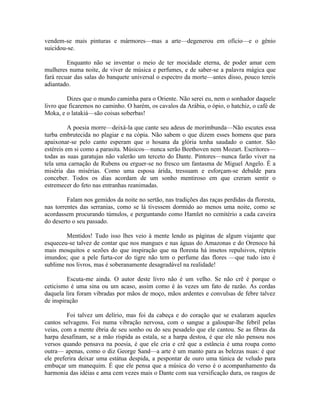 vendem-se mais pinturas e mármores—mas a arte—degenerou em ofício—e o gênio
suicidou-se.

         Enquanto não se inventar o meio de ter mocidade eterna, de poder amar cem
mulheres numa noite, de viver de música e perfumes, e de saber-se a palavra mágica que
fará recuar das salas do banquete universal o espectro da morte—antes disso, pouco tereis
adiantado.

         Dizes que o mundo caminha para o Oriente. Não serei eu, nem o sonhador daquele
livro que ficaremos no caminho. O harém, os cavalos da Arábia, o ópio, o hatchiz, o café de
Moka, e o latakiá—são coisas soberbas!

          A poesia morre—deixá-la que cante seu adeus de morimbunda—Não escutes essa
turba embrutecida no plagiar e na cópia. Não sabem o que dizem esses homens que para
apaixonar-se pelo canto esperam que o hosana da glória tenha saudado o cantor. São
estéreis em si como a parasita. Músicos—nunca serão Beethoven nem Mozart. Escritores—
todas as suas garatujas não valerão um terceto do Dante. Pintores—nunca farão viver na
tela uma carnação de Rubens ou erguer-se no fresco um fantasma de Miguel Angelo. É a
miséria das misérias. Como uma esposa árida, tressuam e esforçam-se debalde para
conceber. Todos os dias acordam de um sonho mentiroso em que creram sentir o
estremecer do feto nas entranhas reanimadas.

         Falam nos gemidos da noite no sertão, nas tradições das raças perdidas da floresta,
nas torrentes das serranias, como se lá tivessem dormido ao menos uma noite, como se
acordassem procurando túmulos, e perguntando como Hamlet no cemitério a cada caveira
do deserto o seu passado.

        Mentidos! Tudo isso lhes veio à mente lendo as páginas de algum viajante que
esqueceu-se talvez de contar que nos mangues e nas águas do Amazonas e do Orenoco há
mais mosquitos e sezões do que inspiração que na floresta há insetos repulsivos, répteis
imundos; que a pele furta-cor do tigre não tem o perfume das flores —que tudo isto é
sublime nos livros, mas é soberanamente desagradável na realidade!

         Escuta-me ainda. O autor deste livro não é um velho. Se não crê é porque o
ceticismo é uma sina ou um acaso, assim como é às vezes um fato de razão. As cordas
daquela lira foram vibradas por mãos de moço, mãos ardentes e convulsas de febre talvez
de inspiração

         Foi talvez um delírio, mas foi da cabeça e do coração que se exalaram aqueles
cantos selvagens. Foi numa vibração nervosa, com o sangue a galoupar-lhe febril pelas
veias, com a mente ébria de seu sonho ou do seu pesadelo que ele cantou. Se as fibras da
harpa desafinam, se a mão ríspida as estala, se a harpa destoa, é que ele não pensou nos
versos quando pensava na poesia, é que ele cria e crê que a estância é uma roupa como
outra— apenas, como o diz George Sand—a arte é um manto para as belezas nuas: é que
ele preferira deixar uma estátua despida, a pespontar de ouro uma túnica de veludo para
embuçar um manequim. É que ele pensa que a música do verso é o acompanhamento da
harmonia das idéias e ama cem vezes mais o Dante com sua versificação dura, os rasgos de
 