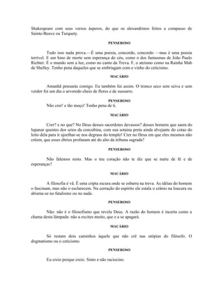 Shakespeare com seus versos ásperos, do que os alexandrinos feitos a compasso de
Sainte-Beuve ou Turquety.

                                           PENSEROSO

          Tudo isso nada prova.—É uma poesia, concordo, concordo —mas é uma poesia
terrível. E um hino de morte sem esperança do céu, como o dos fantasmas de João Paulo
Richter. É o mundo sem a luz, como no canto da Treva. F, o ateísmo como na Rainha Mab
de Shelley. Tenho pena daqueles que se embriagam com o vinho do ceticismo.
                                            MACÁRIO

         Amanhã pensarás comigo. Eu também fui assim. O tronco seco sem seiva e sem
verdor foi um dia o arvoredo cheio de flores e de sussurro.

                                           PENSEROSO
        Não crer! e tão moço! Tenho pena de ti.

                                            MACÁRIO

          Crer? e no que? No Deus desses sacerdotes devassos? desses homens que saem do
lupanar quentes dos seios da concubina, com sua sotaina preta ainda alvejante do cotao do
leito dela para ir ajoelhar-se nos degraus do templo! Crer no Deus em que eles mesmos não
crêem, que esses ébrios profanam até do alto da tribuna sagrada?

                                           PENSEROSO

        Não falemos nisto. Mas o teu coração não te diz que se nutre de fé e de
esperanças?

                                            MACÁRIO

         A filosofia é vã. É uma cripta escura onde se esbarra na treva. As idéias do homem
o fascinam, mas não o esclarecem. Na cerração do espírito ele estala o crânio na loucura ou
abisma-se no fatalismo ou no nada.
                                           PENSEROSO

       Não: não é o filosofismo que revela Deus. A razão do homem é incerta como a
chama desta lâmpada: não a excites muito, que e a se apagará.

                                            MACÁRIO

        Só restam dois caminhos àquele que não crê nas utópias do filósofo. O
dogmatismo ou o ceticismo.
                                           PENSEROSO

        Eu creio porque creio. Sinto e não raciocino.
 