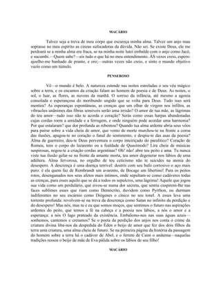 MACÁRIO

         Talvez seja a treva de meu corpo que escureça minha alma. Talvez um anjo mau
soprasse no meu espírito as cinzas sufocadoras da dúvida. Não sei. Se existe Deus, ele me
perdoará se a minha alma era fraca, se na minha noite lutei embalde com o anjo como Jacó,
e sucumbi.—Quem sabe?—eis tudo o que há no meu entendimento. ÀS vezes creio, espero:
ajoelho-me banhado de pranto, e oro;—outras vezes não creio, e sinto o mundo objetivo
vazio como um túmulo.

                                           PENSEROSO

         Vê—o mundo é belo. A natureza estende nas noites estreladas o seu véu mágico
sobre a terra, e os encantos da criação falam ao homem de poesia e de Deus. As noites, o
sol, o luar, as flores, as nuvens da manhã. O sorriso da infância, até mesmo a agonia
consolada e esperançosa do moribundo ungido que se volta para Deus. Tudo isso será
mentira? As esperanças espontâneas, as crenças que um olhar de virgem nos infiltra, as
vibracões unânimes das fibras sensiveis serão uma irrisão? O amor de tua mãe, as lágrimas
do teu amor—tudo isso não te acorda o coração? Serás como essas harpas abandonadas
cujas cordas roem a umidade e a ferrugem, e onde ninguém pode acordar uma harmonia?
Por que estalaram? que dor profunda as rebentou? Quando tua alma ardente abria seus vôos
para pairar sobre a vida cheia de amor, que vento de morte murchou-te na fronte a coroa
das ilusões, apagou-te no coração o fanal do sentimento, e despiu-te das asas da poesia?
Alma de guerreiro, deu-te Deus porventura o corpo inteiriçado do paralítico? Coração de
Romeu, tens o corpo do lazarento ou a fealdade de Quasímodo? Lira cheia de músicas
suspirosas, negou-te a criação cordas argentinas? Oh! não! abre teu peito e ama. Tu nunca
viste tua ilusão gelar-se na frente da amante morta, teu amor degenerar nos lábios de uma
adúltera. Alma fervorosa, no orgulho de teu ceticismo não te suicides na atonia do
desespero. A descrença é uma doença terrível: destrói com seu bafo corrosivo o aço mais
puro: é ela quem faz de Rembrandt um avarento, de Bocage um libertino! Para os peitos
rotos, desenganados nos seus afetos mais íntimos, onde sepultam-se como cadáveres todas
as crenças, para esses aquilo que se dá a todos os sepulcros, uma lágrima! Aquele que jogou
sua vida como um perdulário, que eivou-se numa dor secreta, que sentiu cuspirem-lhe nas
faces sublimes esses que riam como Demócrito, duvidem como Pyrrhon, ou durmam
indiferentes no seu escárnio como Diógenes o cínico no seu tonel. A esses leva uma
torrente profunda: revolvem-se na treva da descrença como Satan no infinito da perdição e
do desespero! Mas nós, mas tu e eu que somos moços, que sentimos o futuro nas aspirações
ardentes do peito, que temos a fé na cabeça e a poesia nos lábios, a nós o amor e a
esperança: a nós O lago prateado da existência. Embalemo-nos nas suas águas azuis—
sonhemos, cantemos e creiamos? Se o poeta da perdição dos anjos nos conta o crime da
criatura divina liba-nos da despedida do Éden o beijo de amor que fez dos dois filhos da
terra uma criatura, uma alma cheia de futuro. Se na primeira página da história da passagem
do homem sobre a terra há o cadáver de Abel, e o ferrete de Caim o anátema—naquelas
tradições ressoa o beijo de mãe de Eva pálida sobre os lábios de seu filho!

                                            MACÁRIO
 