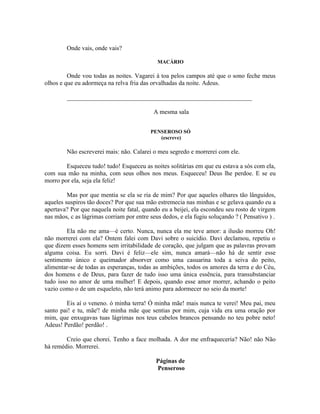 Onde vais, onde vais?

                                             MACÁRIO

         Onde vou todas as noites. Vagarei à toa pelos campos até que o sono feche meus
olhos e que eu adormeça na relva fria das orvalhadas da noite. Adeus.

        ___________________________________________________________

                                           A mesma sala


                                          PENSEROSO SÓ
                                             (escreve)

        Não escreverei mais: não. Calarei o meu segredo e morrerei com ele.

        Esqueceu tudo! tudo! Esqueceu as noites solitárias em que eu estava a sós com ela,
com sua mão na minha, com seus olhos nos meus. Esqueceu! Deus lhe perdoe. E se eu
morro por ela, seja ela feliz!

         Mas por que mentia se ela se ria de mim? Por que aqueles olhares tão lânguidos,
aqueles suspiros tão doces? Por que sua mão estremecia nas minhas e se gelava quando eu a
apertava? Por que naquela noite fatal, quando eu a beijei, ela escondeu seu rosto de virgem
nas mãos, c as lágrimas corriam por entre seus dedos, e ela fugiu soluçando ? ( Pensativo ) .

         Ela não me ama—é certo. Nunca, nunca ela me teve amor: a ilusão morreu Oh!
não morrerei com ela? Ontem falei com Davi sobre o suicídio. Davi declamou, repetiu o
que dizem esses homens sem irritabilidade de coração, que julgam que as palavras provam
alguma coisa. Eu sorri. Davi é feliz—ele sim, nunca amará—não há de sentir esse
sentimento único e queimador absorver como uma casuarina toda a seiva do peito,
alimentar-se de todas as esperanças, todas as ambições, todos os amores da terra e do Céu,
dos homens e de Deus, para fazer de tudo isso uma única essência, para transubstanciar
tudo isso no amor de uma mulher! E depois, quando esse amor morrer, achando o peito
vazio como o de um esqueleto, não terá animo para adormecer no seio da morte!

        Eis aí o veneno. ó minha terra! Ó minha mãe! mais nunca te verei! Meu pai, meu
santo pai! e tu, mãe'! de minha mãe que sentias por mim, cuja vida era uma oração por
mim, que enxugavas tuas lágrimas nos teus cabelos brancos pensando no teu pobre neto!
Adeus! Perdão! perdão! .

        Creio que chorei. Tenho a face molhada. A dor me enfraqueceria? Não! não Não
há remédio. Morrerei.

                                            Páginas de
                                            Penseroso
 