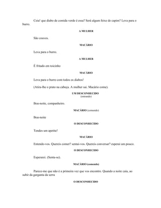Ceia! que diabo de comida verde é essa? Será algum feixe de capim? Leva para o
burro.

                                            A MULHER

         São couves.

                                            MACÁRIO

         Leva para o burro.

                                            A MULHER

         É fritado em toicinho

                                            MACÁRIO

         Leva para o burro com todos os diabos!

         (Atira-lhe o prato na cabeça. A mulher sai. Macário come).
                                      UM DESCONHECIDO
                                           (entrando)

         Boa-noite, companheiro.

                                       MACÁRIO (comendo)

         Boa-noite
                                        O DESCONHECIDO

         Tendes um apetite!
                                            MACÁRIO

         Entendo-vos. Quereis comer? sentai-vos. Quereis conversar? esperai um pouco.
                                        O DESCONHECIDO

         Esperarei. (Senta-se).

                                       MACÁRIO (comendo)

         Parece-me que não é a primeira vez que vos encontro. Quando a noite caía, ao
subir da garganta da serra

                                        O DESCONHECIDO
 