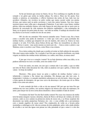 Se há um homem que cresse no futuro, fui eu. Tive confiança no orgulho de meu
coração e no gênio que sentia na minha cabeça. Eu sinto-o. Deus me fez poeta. Esse
mundo, a natureza, as montanhas, o eflúvio luminoso das noites de luar, tudo isso me
acordava vibrações, me revelava no peito cordas que nunca escutei senão nos poetas
divinos, que nunca senti no peito cavernoso e vazio dos outros homens. Sou rico, moço,
morrerei pouco mais velho que o desgraçado Chatterton. E por todo o meu futuro, minhas
glórias, toda essa ambição imensa, essa sede fogosa de uma alma que não se sacia com os
prazeres de convenção da vida suntuosa dos palácios esplêndidos, e das aclamações da
fama, eu só queria seu peito junto do meu—sua mão na minha. O andrajo do miserável não
me doeria se eu tivesse o manto de oiro do seu amor.

         Oh! ela não me entendeu! Não merecia tamanho amor. Tomei-a nua, fria e bruta
como o escultor uma pedra de mármore—a visão que vesti com a gaza acetinada das
minhas ilusões, a estátua que despertei do seio da matéria, não estava aí. Estava no meu
coração e só nele. Fi-la bela, dessa beleza divina que Deus me ressumbrou na alma de
poeta. Talvez é assim—mas assim mesmo eu morro por ela. —Amo-a como o pintor a sua
Madona, como o escultor a sua Vênus, como Deus a sua criatura.

        Era a única estátua da criação que se podia aviventar ao bafo ardente de meu peito.
Não amei nunca outra mulher. Se o coração é um lírio que as paixões desfloram, sou ainda
virgem; no deleite das minhas noites delirantes, tu o sabes, meu Deus, eu nunca amei!

        E por que viver se o coração é morto? Se eu hoje dormisse sobre essa idéia, se eu
pudesse adormecer no ócio e no tédio, seria isso ainda viver?

         Viver era sentir, era amar, era crer que a ventura não é um sonho, e que eu tinha
um leito de flores onde descansar da vida, onde eu pudesse crer que a glória, o futuro não
valem -:'m beijo de mulher!

         Morrerei.—Não posso trazer no peito o cadáver de minhas ilusões,' como a
infanticida o remorso a lhe tremer nas entranhas. Há doenças que não tem cura. A
tempestade é violenta, e o cansado marinheiro adormeceu no seio da morte. Antes isso que
a lenta agonia do desespero, do que esse corvo da descrença e da ironia que rói as fibras
ainda vivas como um cancro.

        E seria contudo tão bela a vida se ela me amasse! Oh! por que me traiu Por que
embalou-me nos seus joelhos, nos acentos mágicos da música dos anjos da esperanca, do
amor, para lançar-me na treva erma desse desalento e dessa saudade eivada de morte!

          Viveríamos tão bem! Era tão fácil minha ventura! Por esses rios imensos da minha
terra há tantas margens viçosas e desertas, cheias de flores e de berços de verdura, de retiros
amenos, onde as aves cantam na primavera eterna do nosso céu, e as brisas suspiram tão
docemente nas tardes purpurinas Seríamos sós—sós—e essa solidão nós a povoaríamos
com o mundo angélico do nosso amor! Nos crepúsculos de verão eu a levaria pelas
montanhas a embriagar-se de vida nos aromas da terra palpitante, pelos vales ainda úmidos
de orvalho e ao tom das águas sem pensar na vida, pensando só que o amor é o oito dos
 