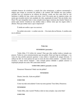 rochedos brancos da existência, a estrela dos céus misteriosos, a palavra sacramental e
mágica que rompe as cavernas do infinito e da ventura! Oh! deitado nos seus joelhos,
ouvindo sua voz misturar-se ao silêncio do deserto, vendo sua face mais bela no véu
luminoso e pálido do luar, como seria doce viver! Era assim que eu esperava amar, era
assim que eu podia morrer sem saudades da vida, suspirando de amor! Sou um doido, meu
Deus! Por que mergulhar mais o meu coração nessa lagoa venenosa das ilusões? Quero ter
animo para morrer. Estalou-se nas minhas mãos o último ramo que me erguia sobre o
abismo. Para que sonhar mais o que é impossível?

              É ainda um sonho o que vou escrever.

               Eu sonhei esta noite—e sonhei com ela. —Era meio-dia na floresta. A sombra caía
no ar calmoso
               .....................................................................................................................................
...................................................................................................................................................
...................................................................................................................................................
..............


                                                                         Uma rua

                                                             PENSEROSO ( passeando )

         Tenho febre. É O efeito do veneno? Para que obre melhor tenho-o tomado aos
poucos. Tenho às vezes estremecimentos que me gelam. Sinto um fogo no estômago—e as
veias do meu cérebro parecem queimar o meu crânio e inundá-lo de sangue fervente. A
cabeça me dói: às vezes parece-me que os ossos do meu crânio estalam —a minha vista se
escurece e meus nervos tremem— meu coração parece abafado e palpita ansioso—a
respiração piração me custa. Oh! custa tanto morrer!
                                                  O DOUTOR LARIUS ( passando a cavalo)

              Penseroso! Penseroso! Onde vais tão pálido?

                                                                       PENSEROSO

              Doutor, bom-dia. Acha-me pálido?

              O DOUTOR

              Como tua mão está ardente! Como tua testa queima! Tens febre, Penseroso.

              PENSEROSO

              Tenho febre, não é assim? Ponha a mão no meu coração, veja como bate!

              O DOUTOR
 