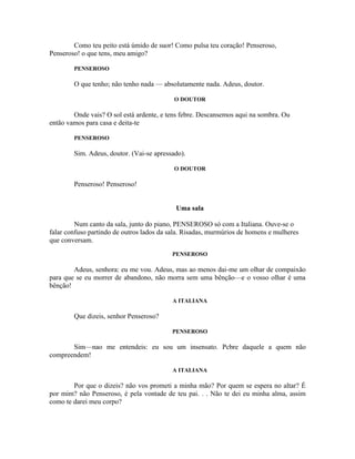 Como teu peito está úmido de suor! Como pulsa teu coração! Penseroso,
Penseroso! o que tens, meu amigo?

        PENSEROSO

        O que tenho; não tenho nada — absolutamente nada. Adeus, doutor.

                                           O DOUTOR

        Onde vais? O sol está ardente, e tens febre. Descansemos aqui na sombra. Ou
então vamos para casa e deita-te

        PENSEROSO

        Sim. Adeus, doutor. (Vai-se apressado).

                                           O DOUTOR

        Penseroso! Penseroso!


                                            Uma sala

         Num canto da sala, junto do piano, PENSEROSO só com a Italiana. Ouve-se o
falar confuso partindo de outros lados da sala. Risadas, murmúrios de homens e mulheres
que conversam.
                                          PENSEROSO

        Adeus, senhora: eu me vou. Adeus, mas ao menos dai-me um olhar de compaixão
para que se eu morrer de abandono, não morra sem uma bênção—e o vosso olhar é uma
bênção!

                                           A ITALIANA

        Que dizeis, senhor Penseroso?

                                          PENSEROSO

       Sim—nao me entendeis: eu sou um insensato. Pcbre daquele a quem não
compreendem!

                                           A ITALIANA

        Por que o dizeis? não vos prometi a minha mão? Por quem se espera no altar? É
por mim? não Penseroso, é pela vontade de teu pai. . . Não te dei eu minha alma, assim
como te darei meu corpo?
 