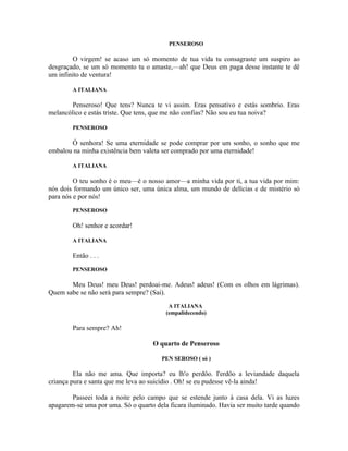 PENSEROSO

        O virgem! se acaso um só momento de tua vida tu consagraste um suspiro ao
desgraçado, se um só momento tu o amaste,—ah! que Deus em paga desse instante te dê
um infinito de ventura!

        A ITALIANA

        Penseroso! Que tens? Nunca te vi assim. Eras pensativo e estás sombrio. Eras
melancólico e estás triste. Que tens, que me não confias? Não sou eu tua noiva?

        PENSEROSO

       Ó senhora! Se uma eternidade se pode comprar por um sonho, o sonho que me
embalou na minha existência bem valeta ser comprado por uma eternidade!

        A ITALIANA

         O teu sonho é o meu—é o nosso amor—a minha vida por ti, a tua vida por mim:
nós dois formando um único ser, uma única alma, um mundo de delícias e de mistério só
para nós e por nós!
        PENSEROSO

        Oh! senhor e acordar!

        A ITALIANA

        Então . . .
        PENSEROSO

       Meu Deus! meu Deus! perdoai-me. Adeus! adeus! (Com os olhos em lágrimas).
Quem sabe se não será para sempre? (Sai).
                                          A ITALIANA
                                         (empalidecendo)

        Para sempre? Ah!

                                    O quarto de Penseroso

                                       PEN SEROSO ( só )

         Ela não me ama. Que importa? eu lh'o perdôo. I'erdôo a leviandade daquela
criança pura e santa que me leva ao suicídio . Oh! se eu pudesse vê-la ainda!

        Passeei toda a noite pelo campo que se estende junto à casa dela. Vi as luzes
apagarem-se uma por uma. Só o quarto dela ficara iluminado. Havia ser muito tarde quando
 