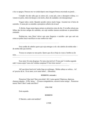 a luz se apagou. Pareceu-me ver ainda depois uma imagem branca encostada na janela . .

        Coitada! ela não sabe que eu estava ali, a seus pés, com o desespero n'alma, e o
veneno no peito, cheio de desejos e de morte, cheio de saudades e de desesperança!

       Vaguei toda a noite. Quando acordei estava muito longe. Assentei-me à beira do
caminho. A meus pés se estendia o precipício coberto de ervacal

         À direita, longe numa lagoa saíram os primeiros raios do dia. O orvalho reluzia nas
folhas das árvores antigas do caminho, em cuja sombra imensa acordavam os passarinhos
cantando

        Perdoai-me, meu Deus! talvez seja uma fraqueza o suicídio—por que será um
crime ao pobre louco sacrificar os seus sonhos da vida?

             .............................................

        Este cordão de cabelos quero que seja entregue a ela: são cabelos de minha mãe—
de minha mãe que morreu.

              Trouxe-os sempre no meu peito. Quero que ela os beije às vezes e lembre-se de
mim...........................................................................................................................................
................. . . . . . . . . . . . . . . . . . . . . . . . . . . . . . . . . . . . . . . . . . . . . . .

              Esse amor foi uma desgraça. Foi uma sina terrível. Ó meu pai! ó minha segunda
mãe! ó meus anjos! meu céu! minhas campinas! É tào triste morrer! ............. . . . . . . . . . . . .
. . . . . . . . . . . . . . . . . . . . . . . . . . . . . . . . ...............................................................

         Ah! que dores horríveis! tenho fogo no estômago.. Minha cabeça se sufoca... Ar!
ar! preciso de ar.. Eu te amei, eu te amei tanto!... (Desmaia).

                                                             HUBERTO ( entrando )

        Penseroso! Que tens? Que convulsão! Ah! é uma agonia! Depressa, depressa,
chamem alguém... O Dr. larius. . . Ó meus companheiros, socorrei nosso amigo. . Penseroso
morre! Davi! Davi! onde está Davi?

                                                                      UMA VOZ

             Está caçando.

                                                                      HUBERTO

             E Macário, onde está também?

                                                                         A VOZ
 