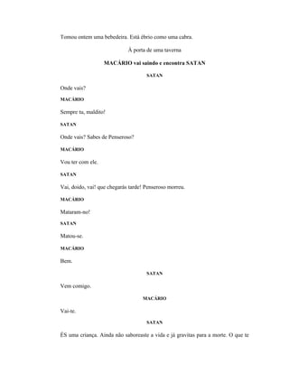 Tomou ontem uma bebedeira. Está ébrio como uma cabra.

                             À porta de uma taverna

                   MACÁRIO vai saindo e encontra SATAN

                                     SATAN

Onde vais?
MACÁRIO

Sempre tu, maldito!

SATAN

Onde vais? Sabes de Penseroso?

MACÁRIO

Vou ter com ele.

SATAN

Vai, doido, vai! que chegarás tarde! Penseroso morreu.

MACÁRIO

Mataram-no!
SATAN

Matou-se.

MACÁRIO

Bem.

                                     SATAN

Vem comigo.

                                   MACÁRIO

Vai-te.
                                     SATAN

ÉS uma criança. Ainda não saboreaste a vida e já gravitas para a morte. O que te
 