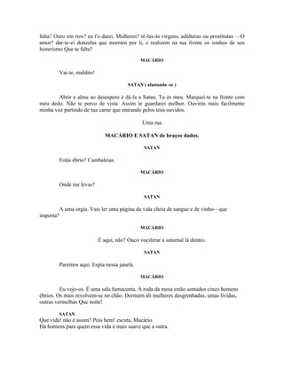 falta? Ouro em rios? eu t'o darei. Mulheres? tê-las-ás virgens, adúlteras ou prostitutas —O
amor? dar-te-ei donzelas que morram por ti, e realizem na tua fronte os sonhos de seu
histerismo Que te falta?
                                              MACÁRIO

        Vai-te, maldito!

                                        SATAN ( afastando -se )

        Abrir a alma ao desespero é dá-la a Satan. Tu és meu. Marquei-te na fronte com
meu dedo. Não te perco de vista. Assim te guardarei melhor. Ouvirás mais facilmente
minha voz partindo de tua carne que entrando pelos teus ouvidos.

                                               Uma rua

                              MACÁRIO E SATAN de braços dados.

                                               SATAN

        Estás ébrio? Cambaleias.

                                              MACÁRIO

        Onde me levas?

                                               SATAN

        A uma orgia. Vais ler uma página da vida cheia de sangue e de vinho—que
importa?

                                              MACÁRIO

                           É aqui, não? Ouco vociferar a saturnal lá dentro.

                                               SATAN

        Paremos aqui. Espia nessa janela.

                                              MACÁRIO

         Eu vejo-os. É uma sala fumacenta. À roda da mesa estão sentados cinco homens
ébrios. Os mais revolvem-se no chão. Dormem ali mulheres desgrenhadas, umas lívidas,
outras vermelhas Que noite!

        SATAN
Que vida! não é assim? Pois bem! escuta, Macário.
Há homens para quem essa vida é mais suave que a outra.
 