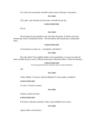 Um vulto com um ponche vermelho e preto roçou a bota por vossa perna. . .
                                                MACÁRIO

        Tal e qual—por sinal que era fria como o focinho de um cão.
                                           O DESCONHECIDO

        Era eu.
                                                MACÁRIO

         Há um lugar em que estende-se um vale cheio de grama. À direita corre uma
torrente que corta a estrada pela frente. . Há uma ladeira mal calçada que se perde pelo
mato...

                                           O DESCONHECIDO

        Aí encontrei-vos outra vez... A propósito, não bebeis ?
                                                MACÁRIO

        Pois não sabeis? Essa maldita mulher só tem aguardente; e eu que sou capaz de
amar a mulher do povo como a filha da aristocracia, não posso beber o vinho do sertanejo...
                                            O DESCONHECIDO
                       (Tira uma garrafa do bolso e derrama vinho no copo de Macário).

        Ah!
                                                MACÁRIO

        Vinho! (Bebe). À fé que é vinho de Madeira! À vossa saúde, cavalheiro!

        O DESCONHECIDO

        À vossa. ( Tocam os copos) .

                                                MACÁRIO

        Tendes as mãos tão frias!
        O DESCONHECIDO

        É da chuva. (Sacode o ponche). Vede: estou molhado até os ossos!

                                                MACÁRIO

        Agora acabei: conversemos ..
 