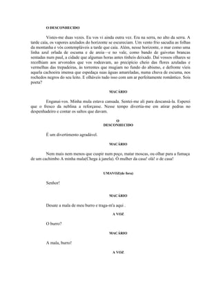 O DESCONHECIDO

         Vistes-me duas vezes. Eu vos vi ainda outra vez. Era na serra, no alto da serra. A
tarde caía, os vapores azulados do horizonte se escureciam. Um vento frio sacudia as folhas
da montanha e vós contempláveis a tarde que caía. Além, nesse horizonte, o mar como uma
linha azul orlada de escuma e de areia—e no vale, como bando de gaivotas brancas
sentadas num paul, a cidade que algumas horas antes tínheis deixado. Daí vossos olhares se
recolhiam aos arvoredos que vos rodeavam, ao precipício cheio das flores azuladas e
vermelhas das trepadeiras, às torrentes que mugiam no fundo do abismo, e defronte víeis
aquela cachoeira imensa que espedaça suas águas amareladas, numa chuva de escuma, nos
rochedos negros do seu leito. E olháveis tudo isso com um ar perfeitamente romântico. Sois
poeta?

                                            MACÁRIO

        Enganai-vos. Minha mula estava cansada. Sentei-me ali para descansá-la. Esperei
que o fresco da neblina a reforçasse. Nesse tempo divertia-me em atirar pedras no
despenhadeiro e contar os saltos que davam.

                                              O
                                         DESCONHECIDO

        É um divertimento agradável.

                                            MACÁRIO

        Nem mais nem menos que cuspir num poço, matar moscas, ou olhar para a fumaça
de um cachimbo A minha mala(Chega à janela). Ó mulher da casa! olá! o de casa!


                                         UMAVOZ(de fora)

        Senhor!

                                            MACÁRIO

        Desate a mala de meu burro e traga-m'a aqui .
                                              A VOZ

        O burro?

                                            MACÁRIO

        A mala, burro!

                                              A VOZ
 