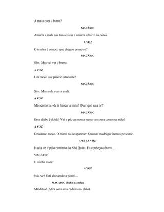 A mala com o burro?

                                    MACÁRIO

Amarra a mala nas tuas costas e amarra o burro na cerca.

                                      A VOZ

O senhor é o moço que chegou primeiro?
                                    MACÁRIO

Sim. Mas vai ver o burro.

A VOZ

Um moço que parece estudante?

                                    MACÁRIO

Sim. Mas anda com a mala.

A VOZ

Mas como hei-de ir buscar a mala? Quer que vá a pé?

                                    MACÁRIO

Esse diabo é doido! Vai a pé, ou monta numa vassoura como tua mãe!

A VOZ

Descanse, moço. O burro há-de aparecer. Quando madrugar iremos procurar.

                                    OUTRA VOZ

Havia de ir pelo caminho do Nhô Quito. Eu conheço o burro…

MACÁRI O

E minha mala?
                                      A VOZ

Não vê? Está chovendo a potes!...

             MACÁRIO (fecha a janela).

Malditos! (Atira com ama cadeira no chão).
 