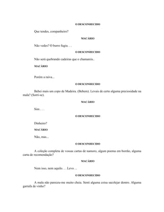 O DESCONHECIDO

        Que tendes, companheiro?

                                             MACÁRIO

        Não vedes? O burro fugiu. . .
                                        O DESCONHECIDO

        Não será quebrando cadeiras que o chamareis..

        MACÁRIO



        Porém a raiva...

                                        O DESCONHECIDO

        Bebei mais um copo de Madeira. (Bebem). Levais de certo alguma preciosidade na
mala? (Sorri-se).

                                             MACÁRIO

        Sim . . .

                                        O DESCONHECIDO

        Dinheiro?
        MACÁRIO

        Não, mas...

                                        O DESCONHECIDO

         A coleção completa de vossas cartas de namoro, algum poema em borrão, alguma
carta de recomendação?
                                             MACÁRIO

        Nem isso, nem aquilo. . . Levo. ..

                                        O DESCONHECIDO

         A mala não pareceu-me muito cheia. Senti alguma coisa sacolejar dentro. Alguma
garrafa de vinho?
 