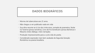 DADOS BIOGRÁFICOS
• Morreu de tuberculose aos 21 anos.
• Não chegou a ver publicado nada em vida
• Sua obra resume-se à Lira dos vinte anos, somada de poemetos, Noite
na Taverna (prosa narrativa), Livro de Fra Gondicario (prosa diarística) e
Macario (meio diálogo, meio narração).
• Produção impressionante para a curta vida do poeta.
• Considerado expressão mais bem acabada da Segunda Geração
Romântica na poesia brasileira.
 