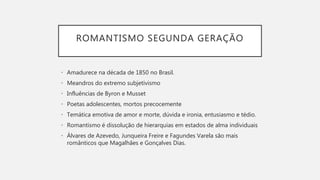 ROMANTISMO SEGUNDA GERAÇÃO
• Amadurece na década de 1850 no Brasil.
• Meandros do extremo subjetivismo
• Influências de Byron e Musset
• Poetas adolescentes, mortos precocemente
• Temática emotiva de amor e morte, dúvida e ironia, entusiasmo e tédio.
• Romantismo é dissolução de hierarquias em estados de alma individuais
• Álvares de Azevedo, Junqueira Freire e Fagundes Varela são mais
românticos que Magalhães e Gonçalves Dias.
 