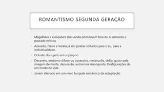 ROMANTISMO SEGUNDA GERAÇÃO
• Magalhães e Gonçalves Dias ainda postulavam fora de si, natureza e
passado míticos
• Azevedo, Freire e Varela já são poetas voltados para o eu, para a
individualidade.
• Oclusão do sujeito em si próprio
• Devaneio, erotismo difuso ou obsessivo, melancolia, tédio, gosto pela
imagem de morte, depressão, autoironia masoquista. Desfigurações de
um modo de vida.
• Jovem alienado em um meio burguês romântico de estagnação
 