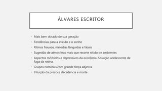 ÁLVARES ESCRITOR
• Mais bem dotado de sua geração
• Tendências para a evasão e o sonho
• Ritmos frouxos, melodias lânguidas e fáceis
• Sugestão de atmosferas mais que recorte nítido de ambientes
• Aspectos mórbidos e depressivos da existência. Situação adolescente de
fuga da rotina.
• Grupos nominais com grande força adjetiva
• Intuição da precoce decadência e morte
 