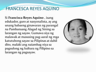 FRANCESCA REYES AQUINOSi Francisca Reyes Aquino , isangedukador, guro at nasyonalista, ay angunangbabaengginawaranngparangalnaPambansangAlagadngSiningsalaranganngsayaw. Gumawasiyangmalawak at masusingpag-aaralngmgakatutubongsayawsaPilipinas at dahildito, malakiangnaiambagniyasapagsulongngkulturang Pilipino salaranganngpagsayaw.  