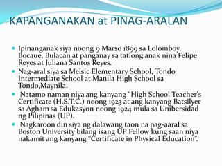KAPANGANAKAN at PINAG-ARALANIpinanganaksiyanoong 9 Marso 1899 saLolomboy, Bocaue, Bulacan at panganaysatatlonganaknina Felipe Reyes at Juliana Santos Reyes. Nag-aralsiyasaMeisic Elementary School, Tondo Intermediate School at Manila High School saTondo,Maynila.Natamonamanniyaangkanyang “High School Teacher's Certificate (H.S.T.C.) noong 1923 at angkanyangBatsilyersaAghamsaEdukasyonnoong 1924 mulasaUnibersidadngPilipinas (UP).Nagkaroon din siyangdalawangtaonnapag-aaralsa Boston University bilangisang UP Fellow kung saanniyanakamitangkanyang “Certificate in Physical Education”. 