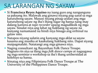 SA LARANGAN NG SAYAWSi Francisca Reyes Aquino naisangguroangnangungunasapaksangito. Malawakangginawaniyangpag-aaralsamgakatutubongsayaw. Masusiniyangpinag-aralanangmgakatutubongsayawngiba'tibanglugarngbansanang may dalangkamera at tape recorderupangmagsaliksikngmgasayaw. Sinulatniyaanglahatnghakbangngsayawnakanyangnamamasidnahindiniyabinagoangorihinalnagalawnito.Nataposniyangsulatinangkanyangmgaaklatsasayawkasamaangmusika at kaukulanghakbangnito. Dapatsiyangmaipagmalaki. Natatangiangmgaginawaniya.Naging consultant ngBayanihan Folk Dance Troupe. Nagturorinsiyasailangmgafolk dance camps at nagsagawangmga seminar o workshop saiba'tibangunibersidad at kolehiyosabansa.ItinatagniyaangFilipiniana Folk Dance Troupe at The University of the Philippines Dance Troupe.
