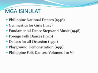 MGA ISINULATPhilippine National Dances (1946) Gymnastics for Girls (1947) Fundamental Dance Steps and Music (1948) Foreign Folk Dances (1949) Dances for all Occasion (1950) Playground Demonstration (1951) Philippine Folk Dances, Volumes I to VI 