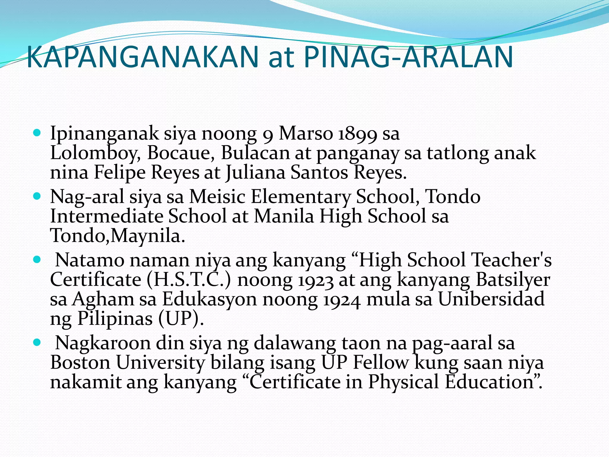 KAPANGANAKAN at PINAG-ARALANIpinanganaksiyanoong 9 Marso 1899 saLolomboy, Bocaue, Bulacan at panganaysatatlonganaknina Felipe Reyes at Juliana Santos Reyes. Nag-aralsiyasaMeisic Elementary School, Tondo Intermediate School at Manila High School saTondo,Maynila.Natamonamanniyaangkanyang “High School Teacher's Certificate (H.S.T.C.) noong 1923 at angkanyangBatsilyersaAghamsaEdukasyonnoong 1924 mulasaUnibersidadngPilipinas (UP).Nagkaroon din siyangdalawangtaonnapag-aaralsa Boston University bilangisang UP Fellow kung saanniyanakamitangkanyang “Certificate in Physical Education”. 