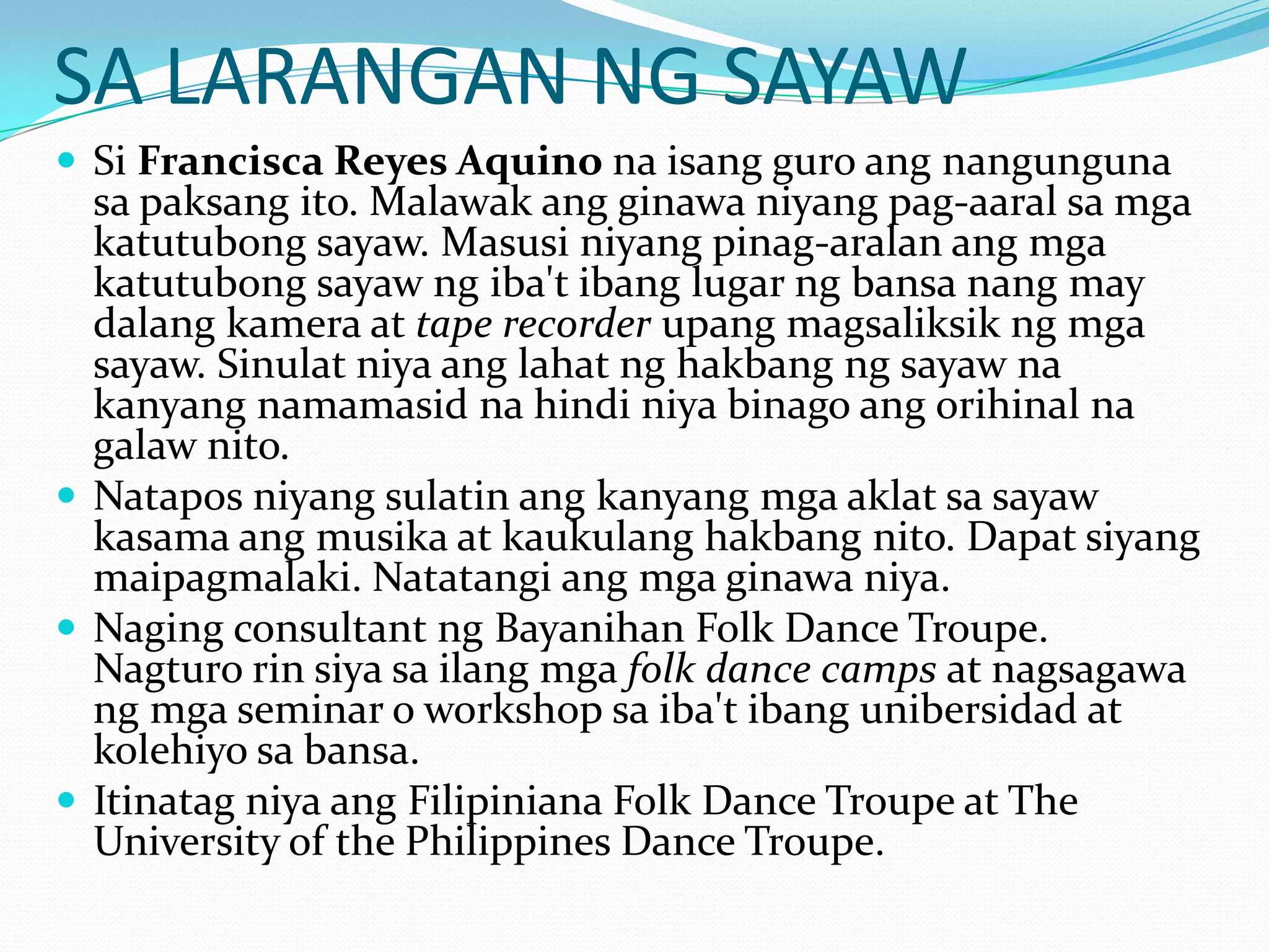 SA LARANGAN NG SAYAWSi Francisca Reyes Aquino naisangguroangnangungunasapaksangito. Malawakangginawaniyangpag-aaralsamgakatutubongsayaw. Masusiniyangpinag-aralanangmgakatutubongsayawngiba'tibanglugarngbansanang may dalangkamera at tape recorderupangmagsaliksikngmgasayaw. Sinulatniyaanglahatnghakbangngsayawnakanyangnamamasidnahindiniyabinagoangorihinalnagalawnito.Nataposniyangsulatinangkanyangmgaaklatsasayawkasamaangmusika at kaukulanghakbangnito. Dapatsiyangmaipagmalaki. Natatangiangmgaginawaniya.Naging consultant ngBayanihan Folk Dance Troupe. Nagturorinsiyasailangmgafolk dance camps at nagsagawangmga seminar o workshop saiba'tibangunibersidad at kolehiyosabansa.ItinatagniyaangFilipiniana Folk Dance Troupe at The University of the Philippines Dance Troupe.