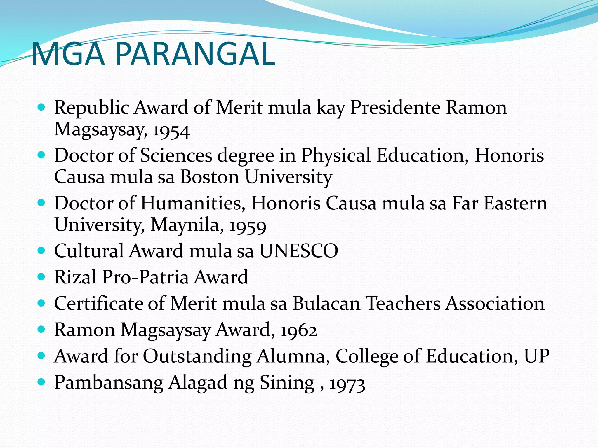 MGA PARANGALRepublic Award of Merit mulakayPresidente Ramon Magsaysay, 1954 Doctor of Sciences degree in Physical Education, HonorisCausamulasa Boston University Doctor of Humanities, HonorisCausamulasa Far Eastern University, Maynila, 1959 Cultural Award mulasa UNESCO Rizal Pro-Patria Award Certificate of Merit mulasaBulacan Teachers Association Ramon Magsaysay Award, 1962 Award for Outstanding Alumna, College of Education, UP PambansangAlagadngSining , 1973 