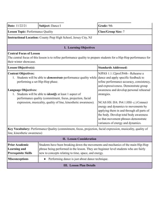 Date: 11/22/21 Subject: Dance I Grade: 9th
Lesson Topic: Performance Quality Class/Group Size: 7
Instructional Location: County Prep High School, Jersey City, NJ
I. Learning Objectives
Central Focus of Lesson
The central focus of this lesson is to refine performance quality to prepare students for a Hip-Hop performance for
their winter showcase.
Lesson Objective(s): Standards Addressed:
Content Objectives:
1. Students will be able to demonstrate performance quality while
performing a set Hip-Hop phase.
Language Objectives:
1. Students will be able to identify at least 1 aspect of
performance quality (commitment, focus, projection, facial
expression, musicality, quality of line, kinesthetic awareness).
NJPAS 1.1.12prof.Pr6b - Rehearse a
dance and apply specific feedback to
refine performance accuracy, consistency,
and expressiveness. Demonstrate group
awareness and develop personal rehearsal
strategies.
NCAS HS: DA: Pr4.1.HSI- c.) Connect
energy and dynamics to movements by
applying them in and through all parts of
the body. Develop total body awareness
so that movement phrases demonstrate
variances of energy and dynamics.
Key Vocabulary: Performance Quality (commitment, focus, projection, facial expression, musicality, quality of
line, kinesthetic awareness)
II. Lesson Consideration
Prior Academic
Learning and
Prerequisite Skills
Students have been breaking down the movements and mechanics of the main Hip-Hop
phrase being performed in the lesson. They are beginner level students who are fairly
new to concepts relating to time, space, and energy.
Misconceptions ● Performing dance is just about dance technique.
III. Lesson Plan Details
 