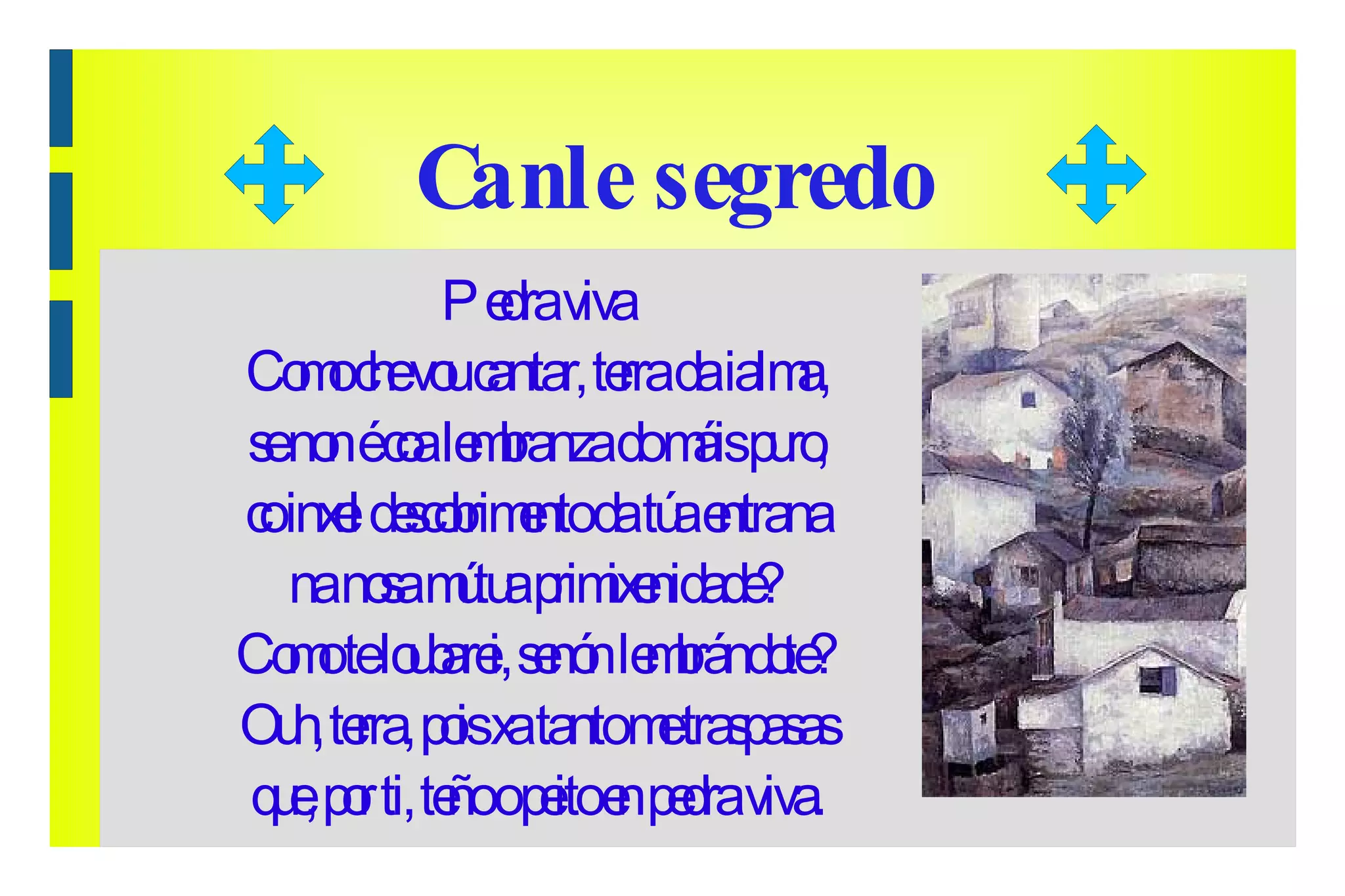 Canle segredo Pedra viva Como che vou cantar, terra da ialma, se non é coa lembranza do máis puro, co inxel descobrimento da túa entrana na nosa mútua primixenidade? Como te loubarei, senón lembrándote? Ouh, terra, pois xa tanto me traspasas que, por ti, teño o peito en pedra viva. 