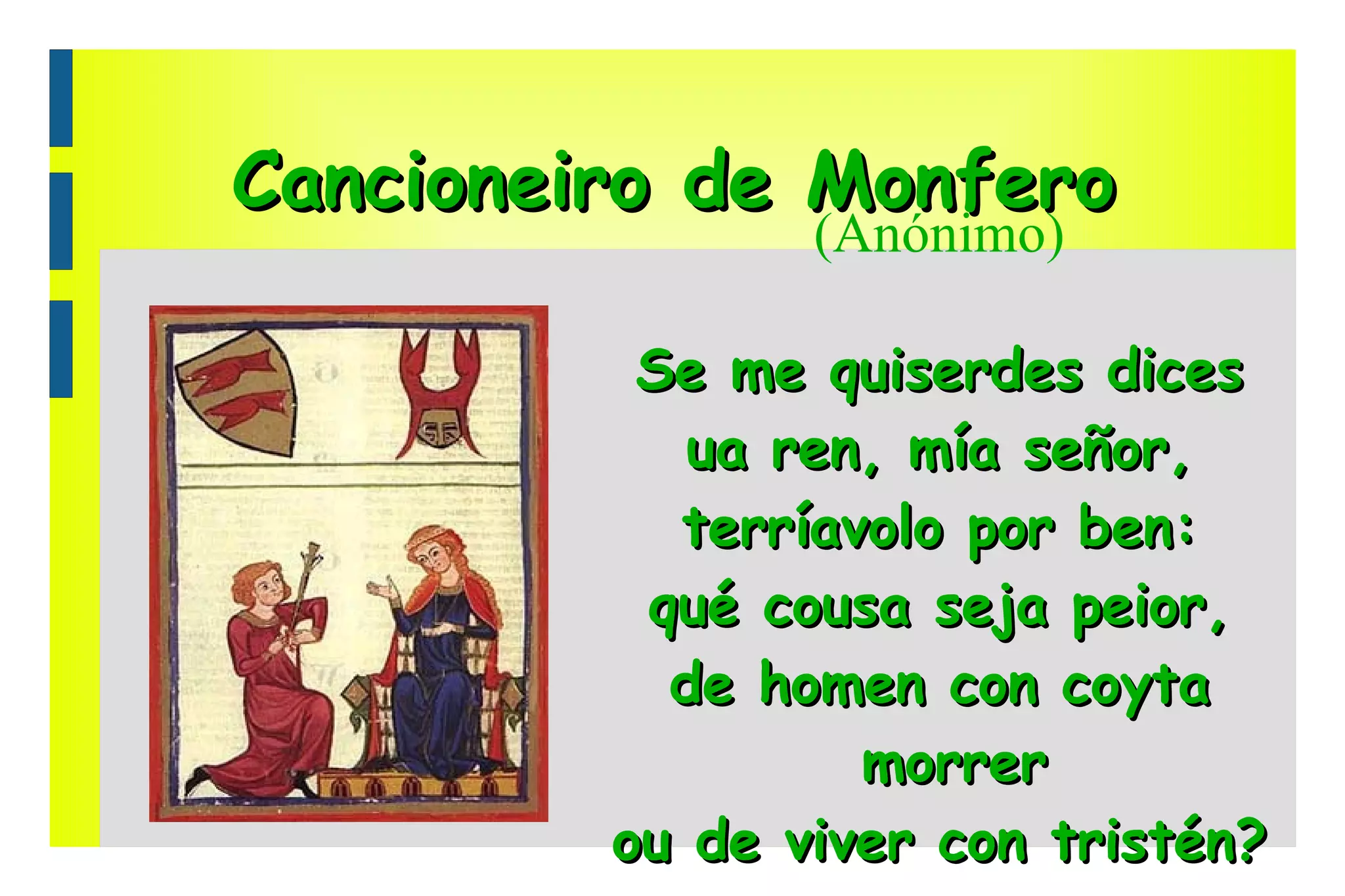 Cancioneiro de Monfero (Anónimo) Se me quiserdes dices ua ren, mía señor, terríavolo por ben: qué cousa seja peior, de homen con coyta morrer ou de viver con tristén? 