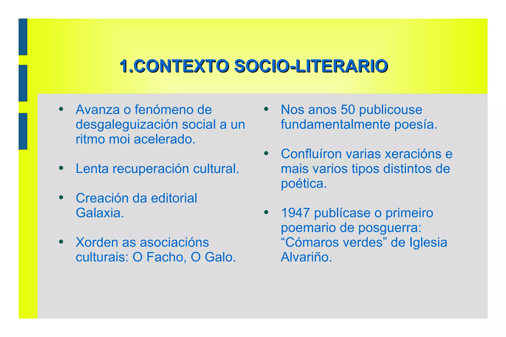 1.CONTEXTO SOCIO-LITERARIO Avanza o fenómeno de desgaleguización social a un ritmo moi acelerado.  Lenta recuperación cultural.  Creación da editorial Galaxia.  Xorden as asociacións culturais: O Facho, O Galo. Nos anos 50 publicouse fundamentalmente poesía.  Confluíron varias xeracións e mais varios tipos distintos de poética.  1947 publícase o primeiro poemario de posguerra: “Cómaros verdes” de Iglesia Alvariño. 