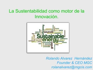 La Sustentabilidad como motor de la
           Innovación.




                 Rolando Alvarez Hernández
                        Founder & CEO MGC
                    rolanalvarez@mgcis.com
 