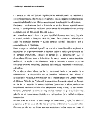 AlvarezLópez Alexander6to Cuatrimestre
La entrada al país de grandes agroempresas multinacionales ha destruido la
economía campesina y los mercados regionales, creando dependencia tecnológica,
encareciendo los alimentos básicos y arriesgando la autosuficiencia alimentaria.
De acuerdo con el Atlas de Justicia Ambiental, de los 1,475 casos reportados en el
mundo, 33 corresponden a México en donde existe una creciente criminalización y
persecución de los defensores de estas causas.
Así como el ser humano tiene una gran capacidad de agotar recursos y degradar
su entorno, también la tiene para crear soluciones. Estas provienen de las diversas
áreas del quehacer humano y buscan conciliar nuestras actividades con la
conservación de la naturaleza.
Hasta la segunda mitad del siglo XX que la crisis socioambiental fue ampliamente
reconocida. En un primer momento, el abordaje desde la ciencia y la tecnología era
de carácter instrumental, limitado al control de la contaminación. Así se
desarrollaron técnicas para el tratamiento de suelos, aguas y gases (Ingeniería
Ambiental), un amplio corpus de normas, leyes y reglamentos para el control de
emisiones (Derecho Ambiental) y técnicas para el reúso y reciclado de materiales,
entre otros.
En los últimos años, el enfoque ha ido cambiando hacia la prevención de la
contaminación, la modificación de los procesos productivos para reducir la
generación de residuos, la minimización de su impacto (Ingeniería Verde y Análisis
de Ciclo de Vida de los Productos), la generación de energía a partir de fuentes
renovables, el desarrollo de nuevos materiales (Biomimesis) y el mejoramiento de
las prácticas de diseño y construcción (Regenesis, Living Future). De esta manera
la ciencia y la tecnología han hecho importantes aportaciones para la prevención y
solución de los problemas ambientales y el mejoramiento de la calidad de vida de
la población.
Por otro lado, ha surgido un amplio rango de instituciones y leyes, así como de
programas públicos para atender los problemas ambientales más apremiantes.
Ejemplos de ello son las áreas naturales protegidas, en las cuales se regula el
 