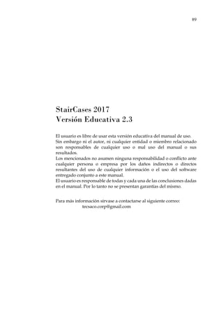 89
StairCases 2017
Versión Educativa 2.3
El usuario es libre de usar esta versión educativa del manual de uso.
Sin embargo ni el autor, ni cualquier entidad o miembro relacionado
son responsables de cualquier uso o mal uso del manual o sus
resultados.
Los mencionados no asumen ninguna responsabilidad o conflicto ante
cualquier persona o empresa por los daños indirectos o directos
resultantes del uso de cualquier información o el uso del software
entregado conjunto a este manual.
El usuario es responsable de todas y cada una de las conclusiones dadas
en el manual. Por lo tanto no se presentan garantías del mismo.
Para más información sírvase a contactarse al siguiente correo:
tecsaco.corp@gmail.com
 